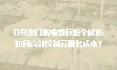 亚马逊CDN收费标准全解析：如何高效控制云服务成本？