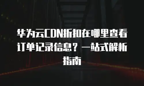 华为云CDN折扣在哪里查看订单记录信息？一站式解析指南