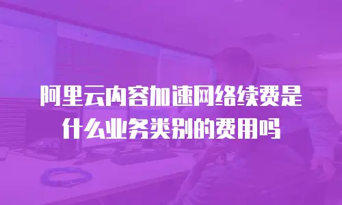 阿里云内容加速网络续费是什么业务类别的费用吗