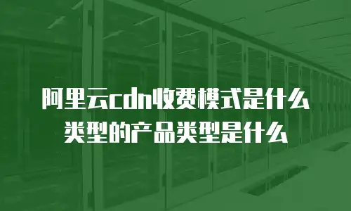阿里云cdn收费模式是什么类型的产品类型是什么