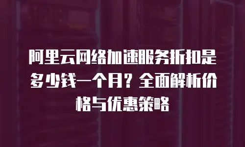 阿里云网络加速服务折扣是多少钱一个月？全面解析价格与优惠策略