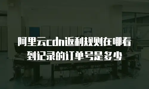 阿里云cdn返利规则在哪看到记录的订单号是多少