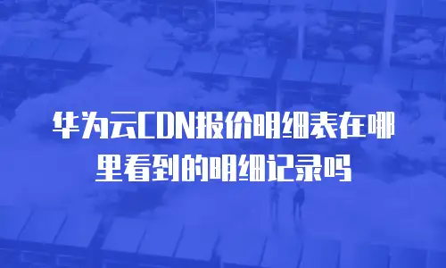 华为云CDN报价明细表在哪里看到的明细记录吗
