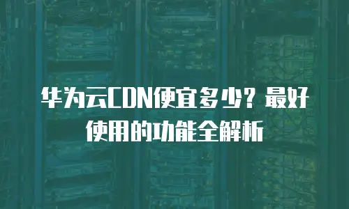 华为云CDN便宜多少？最好使用的功能全解析