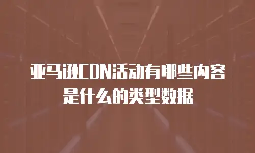 亚马逊CDN活动有哪些内容是什么的类型数据