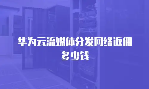华为云流媒体分发网络返佣多少钱