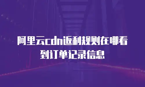 阿里云cdn返利规则在哪看到订单记录信息