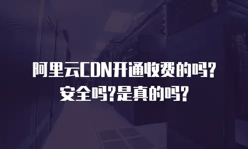 阿里云CDN开通收费的吗?安全吗?是真的吗?