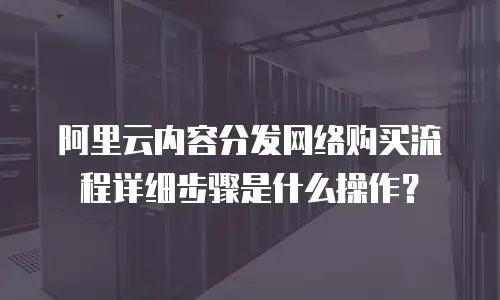 阿里云内容分发网络购买流程详细步骤是什么操作？