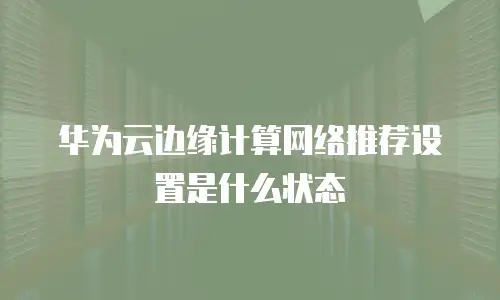 华为云边缘计算网络推荐设置是什么状态