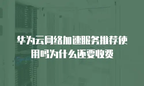 华为云网络加速服务推荐使用吗为什么还要收费