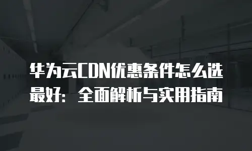 华为云CDN优惠条件怎么选最好：全面解析与实用指南