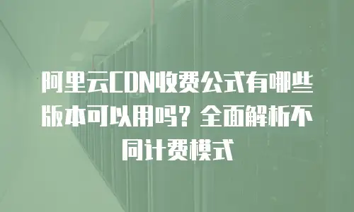 阿里云CDN收费公式有哪些版本可以用吗？全面解析不同计费模式