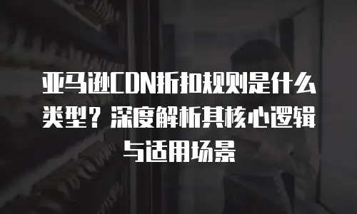 亚马逊CDN折扣规则是什么类型？深度解析其核心逻辑与适用场景