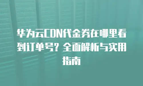 华为云CDN代金券在哪里看到订单号？全面解析与实用指南