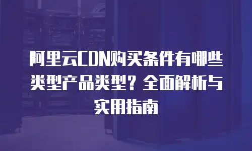 阿里云CDN购买条件有哪些类型产品类型？全面解析与实用指南