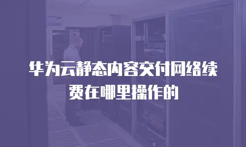 华为云静态内容交付网络续费在哪里操作的