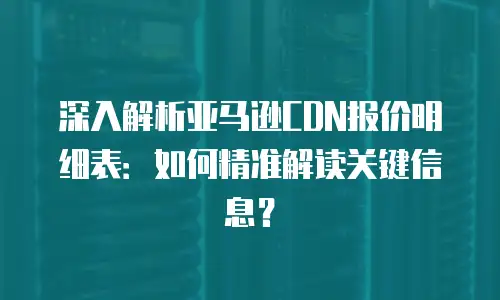 深入解析亚马逊CDN报价明细表：如何精准解读关键信息？