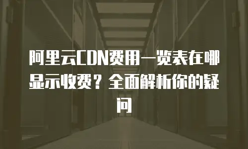 阿里云CDN费用一览表在哪显示收费？全面解析你的疑问