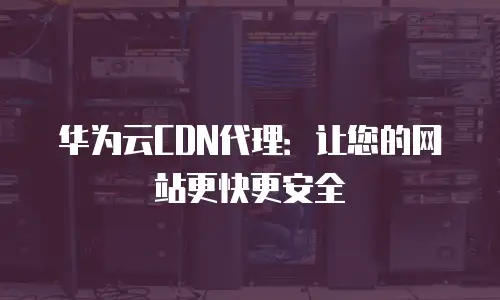 华为云CDN代理：让您的网站更快更安全