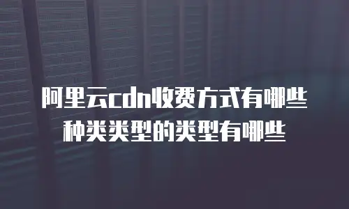 阿里云cdn收费方式有哪些种类类型的类型有哪些