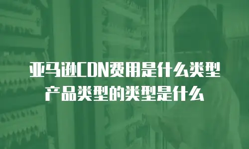 亚马逊CDN费用是什么类型产品类型的类型是什么