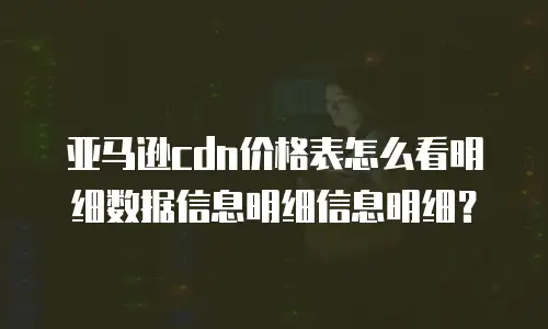 亚马逊cdn价格表怎么看明细数据信息明细信息明细？