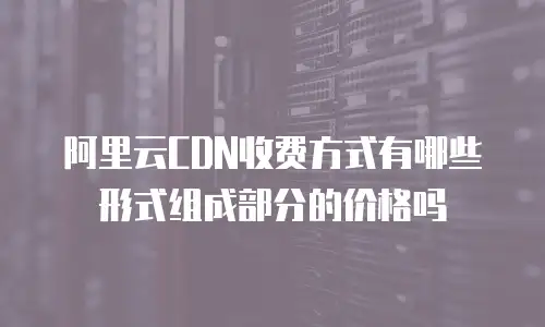 阿里云CDN收费方式有哪些形式组成部分的价格吗