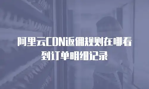 阿里云CDN返佣规则在哪看到订单明细记录