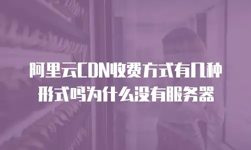 阿里云CDN收费方式有几种形式吗为什么没有服务器