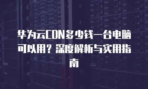 华为云CDN多少钱一台电脑可以用？深度解析与实用指南
