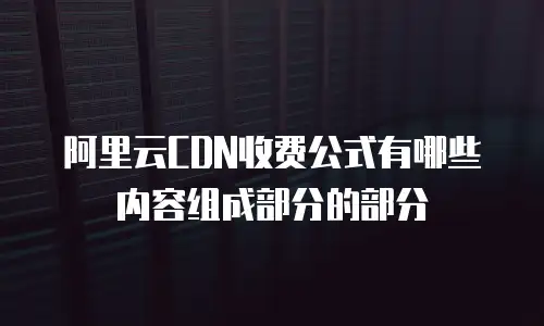 阿里云CDN收费公式有哪些内容组成部分的部分