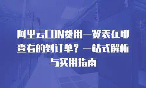 阿里云CDN费用一览表在哪查看的到订单？一站式解析与实用指南