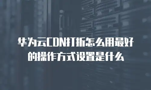 华为云CDN打折怎么用最好的操作方式设置是什么