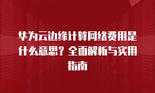 华为云边缘计算网络费用是什么意思？全面解析与实用指南