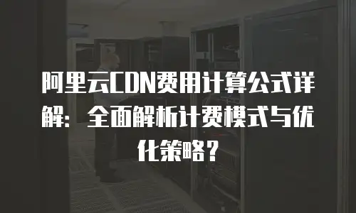 阿里云CDN费用计算公式详解：全面解析计费模式与优化策略？