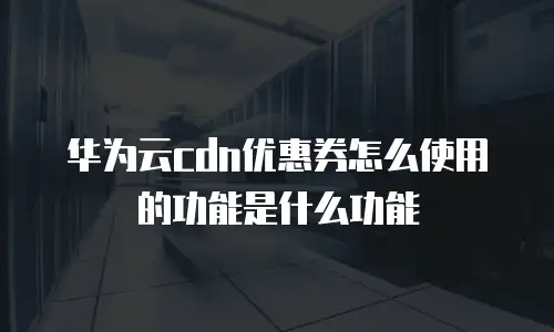 华为云cdn优惠券怎么使用的功能是什么功能