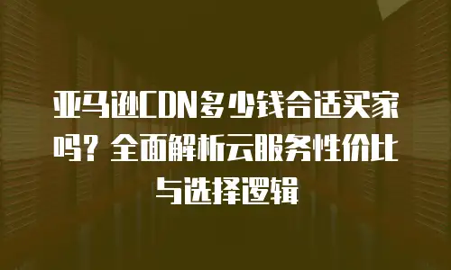 亚马逊CDN多少钱合适买家吗？全面解析云服务性价比与选择逻辑