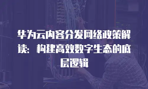 华为云内容分发网络政策解读：构建高效数字生态的底层逻辑
