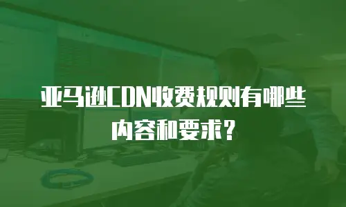 亚马逊CDN收费规则有哪些内容和要求？