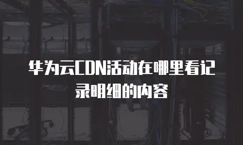 华为云CDN活动在哪里看记录明细的内容