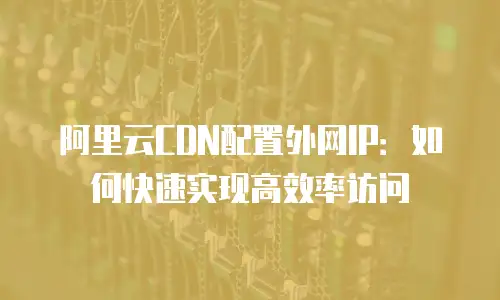 阿里云CDN配置外网IP：如何快速实现高效率访问