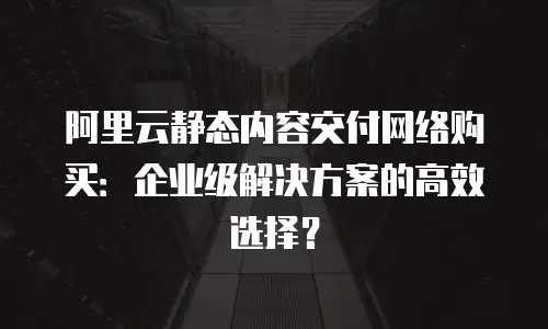 阿里云静态内容交付网络购买：企业级解决方案的高效选择？