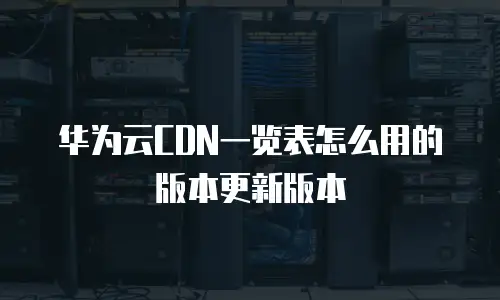 华为云CDN一览表怎么用的版本更新版本