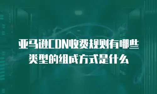 亚马逊CDN收费规则有哪些类型的组成方式是什么