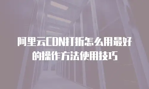 阿里云CDN打折怎么用最好的操作方法使用技巧