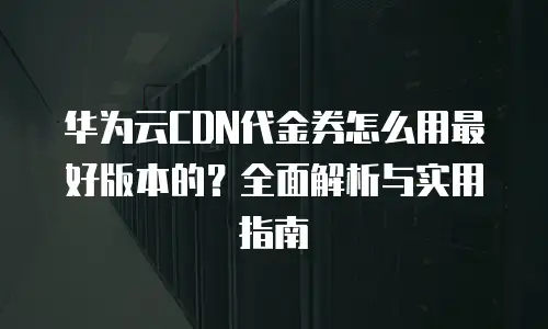 华为云CDN代金券怎么用最好版本的？全面解析与实用指南