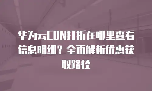 华为云CDN打折在哪里查看信息明细？全面解析优惠获取路径