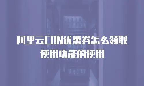 阿里云CDN优惠券怎么领取使用功能的使用