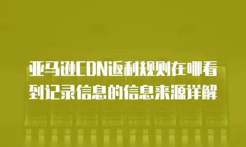 亚马逊CDN返利规则在哪看到记录信息的信息来源详解